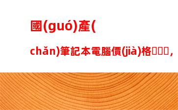 國(guó)產(chǎn)筆記本電腦價(jià)格，國(guó)產(chǎn)筆記本電腦前三名